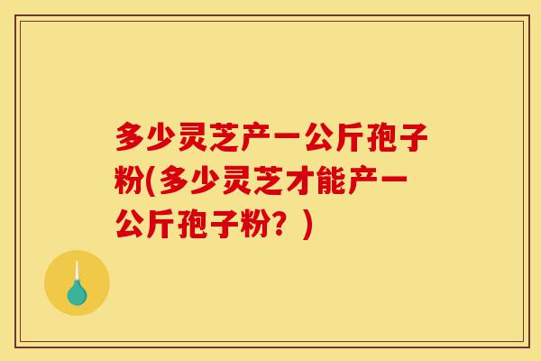 多少灵芝产一公斤孢子粉(多少灵芝才能产一公斤孢子粉?)-第1张图片-灵芝之家 多少灵芝产一公斤孢子粉(多少灵芝才能产一公斤孢子粉?)-第1张图片-灵芝之家