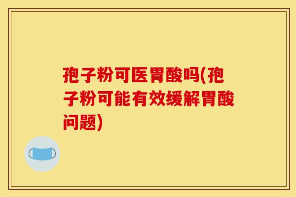 孢子粉可医胃酸吗(孢子粉可能有效缓解胃酸问题)-第1张图片-灵芝之家 孢子粉可医胃酸吗(孢子粉可能有效缓解胃酸问题)-第1张图片-灵芝之家