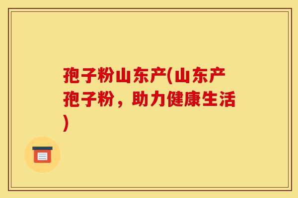 孢子粉山东产(山东产孢子粉,助力健康生活)-第1张图片-灵芝之家 孢子粉山东产(山东产孢子粉,助力健康生活)-第1张图片-灵芝之家
