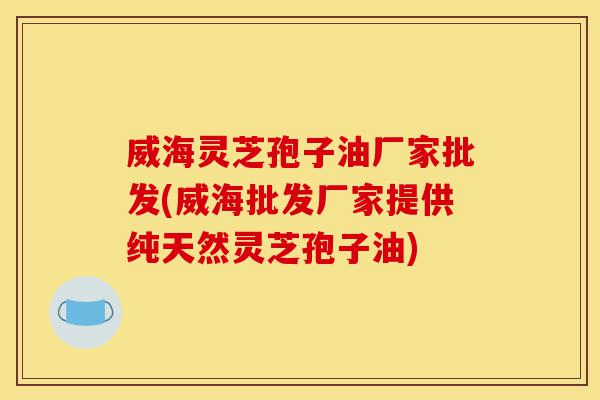 威海灵芝孢子油厂家批发(威海批发厂家提供纯天然灵芝孢子油)-第1张图片-灵芝之家