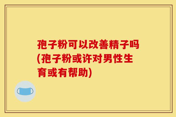 孢子粉可以改善精子吗(孢子粉或许对男性生育或有帮助)-第1张图片-灵芝之家 孢子粉可以改善精子吗(孢子粉或许对男性生育或有帮助)-第1张图片-灵芝之家