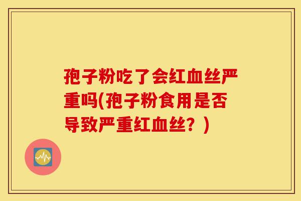 孢子粉吃了会红血丝严重吗(孢子粉食用是否导致严重红血丝?)-第1张图片-灵芝之家 孢子粉吃了会红血丝严重吗(孢子粉食用是否导致严重红血丝?)-第1张图片-灵芝之家