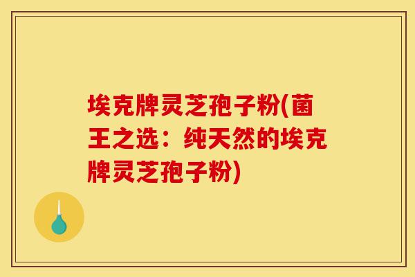 埃克牌灵芝孢子粉(菌王之选：纯天然的埃克牌灵芝孢子粉)-第1张图片-灵芝之家