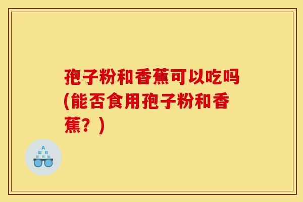孢子粉和香蕉可以吃吗(能否食用孢子粉和香蕉?)-第1张图片-灵芝之家 孢子粉和香蕉可以吃吗(能否食用孢子粉和香蕉?)-第1张图片-灵芝之家