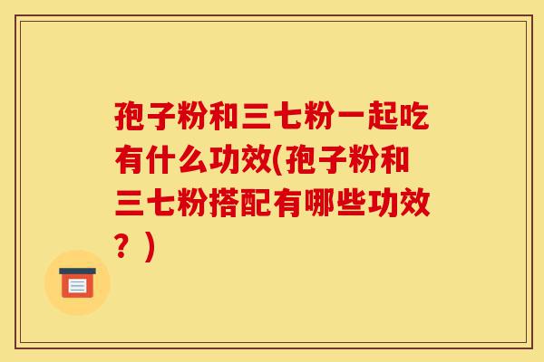 孢子粉和三七粉一起吃有什么功效(孢子粉和三七粉搭配有哪些功效?)-第1张图片-灵芝之家 孢子粉和三七粉一起吃有什么功效(孢子粉和三七粉搭配有哪些功效?)-第1张图片-灵芝之家