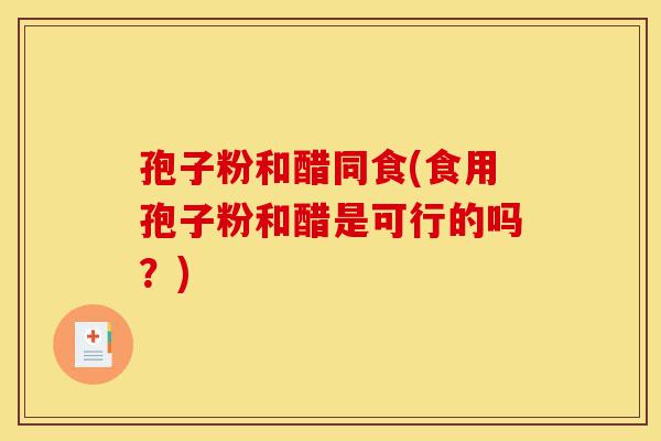 孢子粉和醋同食(食用孢子粉和醋是可行的吗?)-第1张图片-灵芝之家 孢子粉和醋同食(食用孢子粉和醋是可行的吗?)-第1张图片-灵芝之家