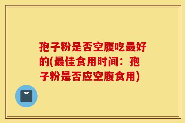 孢子粉是否空腹吃最好的(最佳食用时间:孢子粉是否应空腹食用)-第1张图片-灵芝之家 孢子粉是否空腹吃最好的(最佳食用时间:孢子粉是否应空腹食用)-第1张图片-灵芝之家