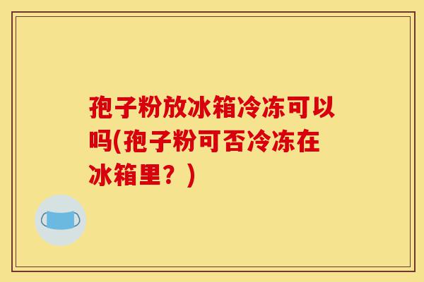 孢子粉放冰箱冷冻可以吗(孢子粉可否冷冻在冰箱里?)-第1张图片-灵芝之家 孢子粉放冰箱冷冻可以吗(孢子粉可否冷冻在冰箱里?)-第1张图片-灵芝之家