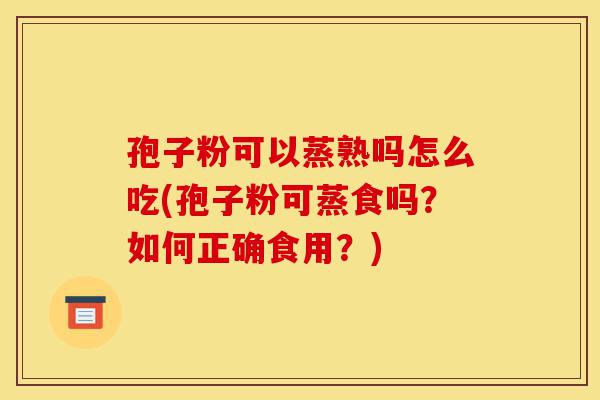 孢子粉可以蒸熟吗怎么吃(孢子粉可蒸食吗?如何正确食用?)-第1张图片-灵芝之家 孢子粉可以蒸熟吗怎么吃(孢子粉可蒸食吗?如何正确食用?)-第1张图片-灵芝之家