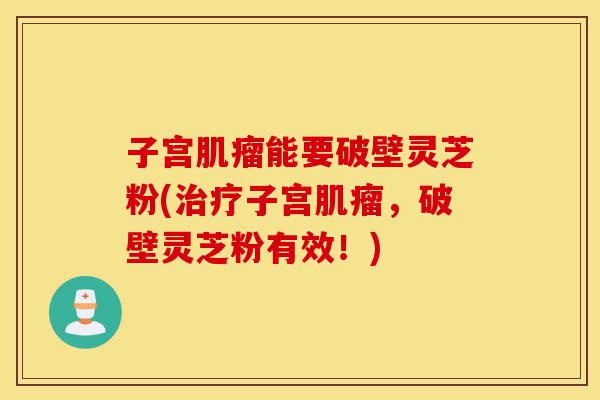 子宫肌瘤能要破壁灵芝粉(治疗子宫肌瘤,破壁灵芝粉有效!)-第1张图片-灵芝之家 子宫肌瘤能要破壁灵芝粉(治疗子宫肌瘤,破壁灵芝粉有效!)-第1张图片-灵芝之家