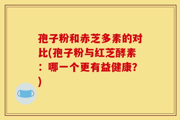 孢子粉和赤芝多素的对比(孢子粉与红芝酵素:哪一个更有益健康?)-第1张图片-灵芝之家 孢子粉和赤芝多素的对比(孢子粉与红芝酵素:哪一个更有益健康?)-第1张图片-灵芝之家