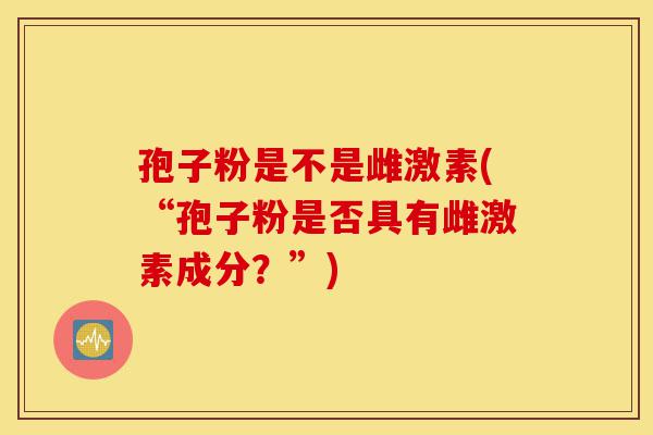 孢子粉是不是雌激素(“孢子粉是否具有雌激素成分?”)-第1张图片-灵芝之家 孢子粉是不是雌激素(“孢子粉是否具有雌激素成分?”)-第1张图片-灵芝之家