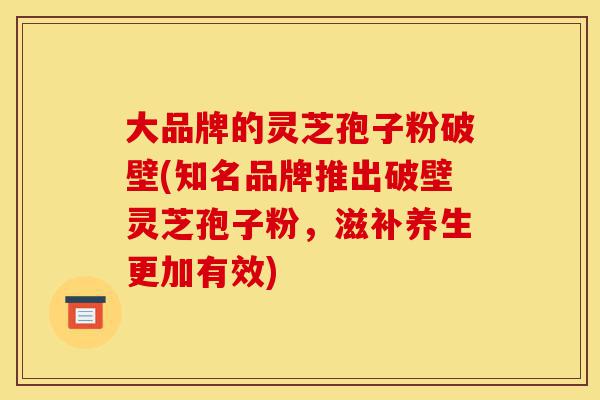 大品牌的灵芝孢子粉破壁(知名品牌推出破壁灵芝孢子粉，滋补养生更加有效)-第1张图片-灵芝之家