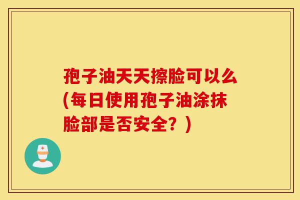 孢子油天天擦脸可以么(每日使用孢子油涂抹脸部是否安全?)-第1张图片-灵芝之家 孢子油天天擦脸可以么(每日使用孢子油涂抹脸部是否安全?)-第1张图片-灵芝之家