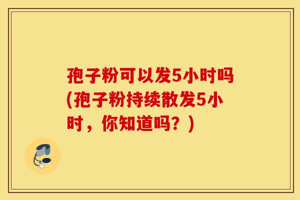孢子粉可以发5小时吗(孢子粉持续散发5小时,你知道吗?)-第1张图片-灵芝之家 孢子粉可以发5小时吗(孢子粉持续散发5小时,你知道吗?)-第1张图片-灵芝之家