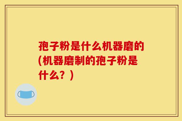 孢子粉是什么机器磨的(机器磨制的孢子粉是什么?)-第1张图片-灵芝之家 孢子粉是什么机器磨的(机器磨制的孢子粉是什么?)-第1张图片-灵芝之家