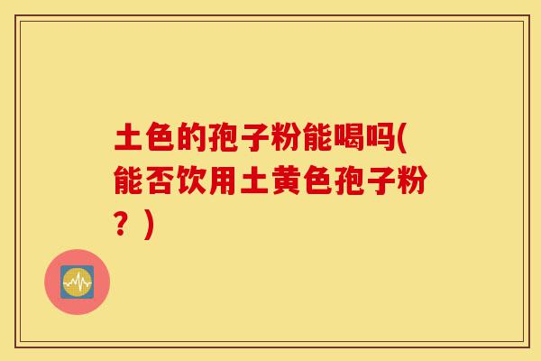 土色的孢子粉能喝吗(能否饮用土黄色孢子粉?)-第1张图片-灵芝之家 土色的孢子粉能喝吗(能否饮用土黄色孢子粉?)-第1张图片-灵芝之家