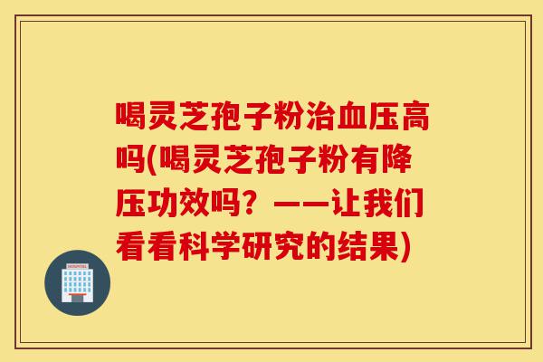喝灵芝孢子粉治血压高吗(喝灵芝孢子粉有降压功效吗？——让我们看看科学研究的结果)-第1张图片-灵芝之家