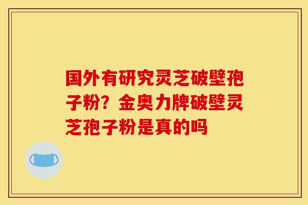 国外有研究灵芝破壁孢子粉？金奥力牌破壁灵芝孢子粉是真的吗-第1张图片-灵芝之家