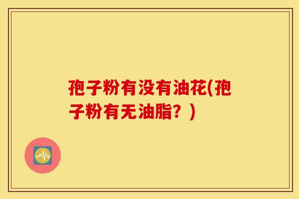 孢子粉有没有油花(孢子粉有无油脂?)-第1张图片-灵芝之家 孢子粉有没有油花(孢子粉有无油脂?)-第1张图片-灵芝之家