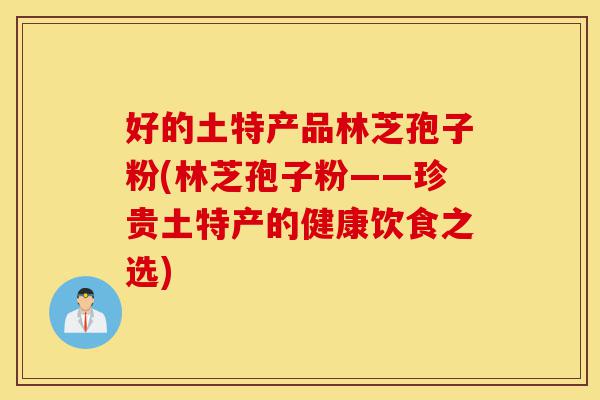 好的土特产品林芝孢子粉(林芝孢子粉——珍贵土特产的健康饮食之选)-第1张图片-灵芝之家 好的土特产品林芝孢子粉(林芝孢子粉——珍贵土特产的健康饮食之选)-第1张图片-灵芝之家