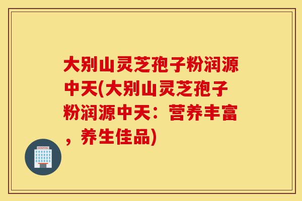 大别山灵芝孢子粉润源中天(大别山灵芝孢子粉润源中天:营养丰富,养生佳品)-第1张图片-灵芝之家 大别山灵芝孢子粉润源中天(大别山灵芝孢子粉润源中天:营养丰富,养生佳品)-第1张图片-灵芝之家