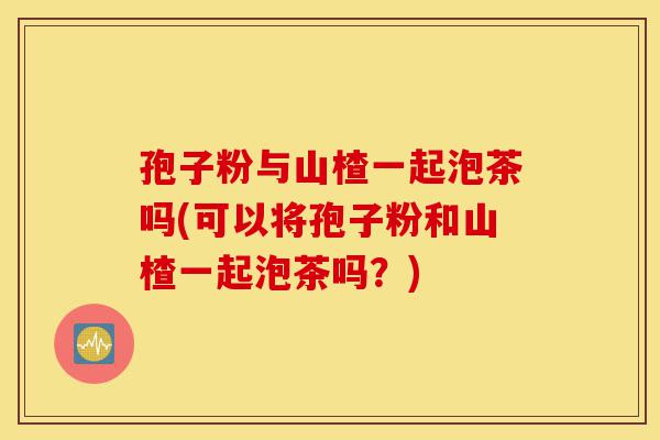 孢子粉与山楂一起泡茶吗(可以将孢子粉和山楂一起泡茶吗?)-第1张图片-灵芝之家 孢子粉与山楂一起泡茶吗(可以将孢子粉和山楂一起泡茶吗?)-第1张图片-灵芝之家