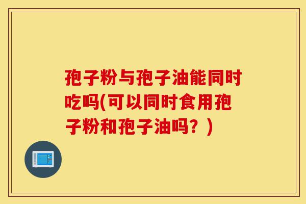 孢子粉与孢子油能同时吃吗(可以同时食用孢子粉和孢子油吗？)-第1张图片-灵芝之家