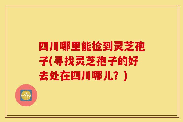 四川哪里能捡到灵芝孢子(寻找灵芝孢子的好去处在四川哪儿?)-第1张图片-灵芝之家 四川哪里能捡到灵芝孢子(寻找灵芝孢子的好去处在四川哪儿?)-第1张图片-灵芝之家
