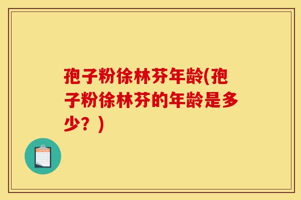 孢子粉徐林芬年龄(孢子粉徐林芬的年龄是多少?)-第1张图片-灵芝之家 孢子粉徐林芬年龄(孢子粉徐林芬的年龄是多少?)-第1张图片-灵芝之家