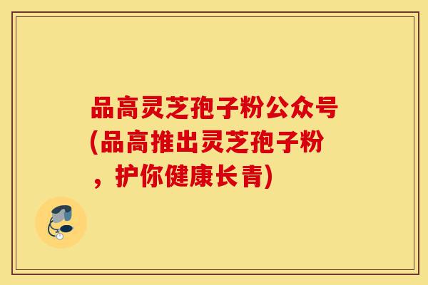 品高灵芝孢子粉公众号(品高推出灵芝孢子粉，护你健康长青)-第1张图片-灵芝之家