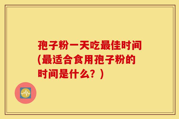 孢子粉一天吃最佳时间(最适合食用孢子粉的时间是什么?)-第1张图片-灵芝之家 孢子粉一天吃最佳时间(最适合食用孢子粉的时间是什么?)-第1张图片-灵芝之家
