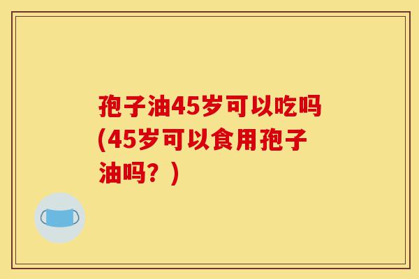孢子油45岁可以吃吗(45岁可以食用孢子油吗?)-第1张图片-灵芝之家 孢子油45岁可以吃吗(45岁可以食用孢子油吗?)-第1张图片-灵芝之家