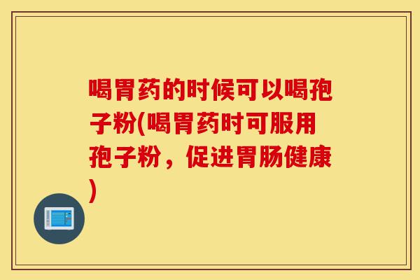 喝胃药的时候可以喝孢子粉(喝胃药时可服用孢子粉，促进胃肠健康)-第1张图片-灵芝之家