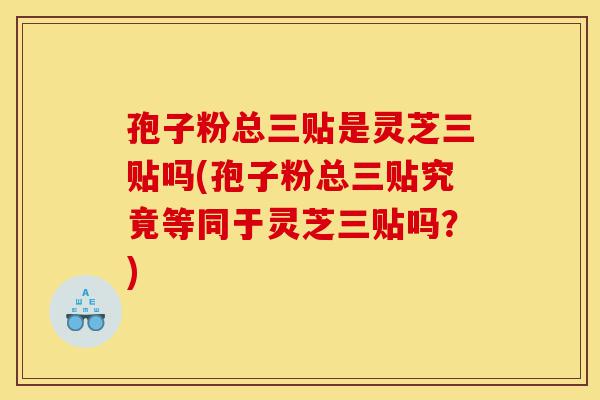 孢子粉总三贴是灵芝三贴吗(孢子粉总三贴究竟等同于灵芝三贴吗?)-第1张图片-灵芝之家 孢子粉总三贴是灵芝三贴吗(孢子粉总三贴究竟等同于灵芝三贴吗?)-第1张图片-灵芝之家