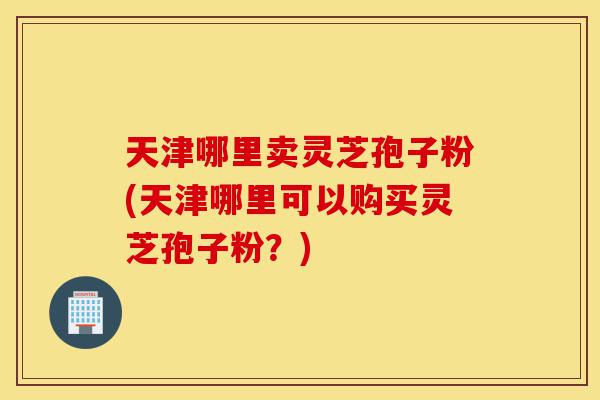 天津哪里卖灵芝孢子粉(天津哪里可以购买灵芝孢子粉?)-第1张图片-灵芝之家 天津哪里卖灵芝孢子粉(天津哪里可以购买灵芝孢子粉?)-第1张图片-灵芝之家
