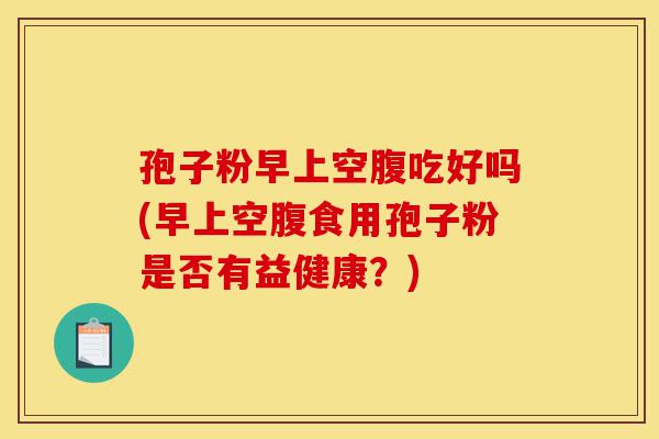 孢子粉早上空腹吃好吗(早上空腹食用孢子粉是否有益健康?)-第1张图片-灵芝之家 孢子粉早上空腹吃好吗(早上空腹食用孢子粉是否有益健康?)-第1张图片-灵芝之家