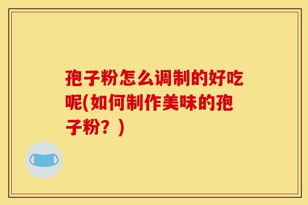 孢子粉怎么调制的好吃呢(如何制作美味的孢子粉?)-第1张图片-灵芝之家 孢子粉怎么调制的好吃呢(如何制作美味的孢子粉?)-第1张图片-灵芝之家