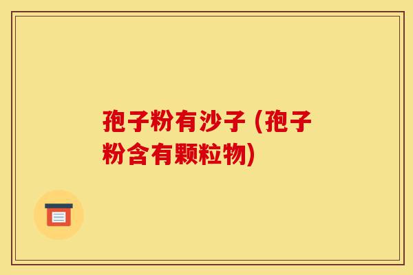 孢子粉有沙子 (孢子粉含有颗粒物)-第1张图片-灵芝之家 孢子粉有沙子 (孢子粉含有颗粒物)-第1张图片-灵芝之家