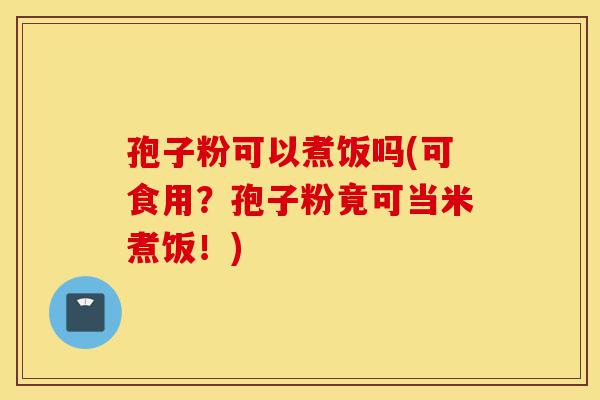 孢子粉可以煮饭吗(可食用?孢子粉竟可当米煮饭!)-第1张图片-灵芝之家 孢子粉可以煮饭吗(可食用?孢子粉竟可当米煮饭!)-第1张图片-灵芝之家