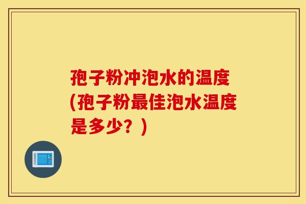 孢子粉冲泡水的温度 (孢子粉最佳泡水温度是多少?)-第1张图片-灵芝之家 孢子粉冲泡水的温度 (孢子粉最佳泡水温度是多少?)-第1张图片-灵芝之家