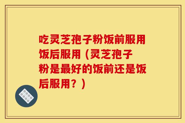 吃灵芝孢子粉饭前服用饭后服用 (灵芝孢子粉是最好的饭前还是饭后服用?)-第1张图片-灵芝之家 吃灵芝孢子粉饭前服用饭后服用 (灵芝孢子粉是最好的饭前还是饭后服用?)-第1张图片-灵芝之家