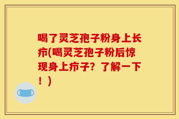 喝了灵芝孢子粉身上长疖(喝灵芝孢子粉后惊现身上疖子？了解一下！)-第1张图片-灵芝之家