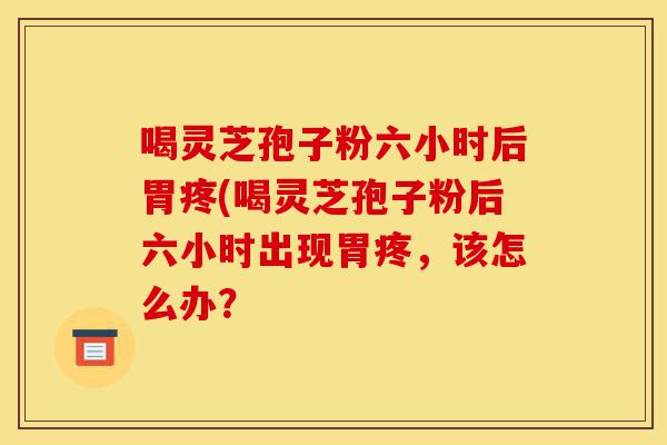 喝灵芝孢子粉六小时后胃疼(喝灵芝孢子粉后六小时出现胃疼，该怎么办？-第1张图片-灵芝之家