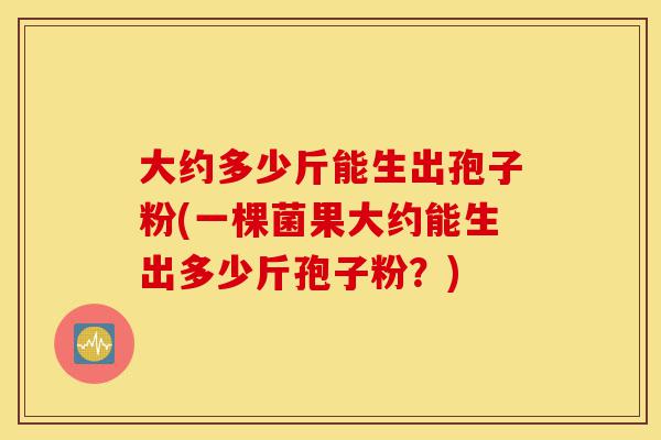 大约多少斤能生出孢子粉(一棵菌果大约能生出多少斤孢子粉?)-第1张图片-灵芝之家 大约多少斤能生出孢子粉(一棵菌果大约能生出多少斤孢子粉?)-第1张图片-灵芝之家