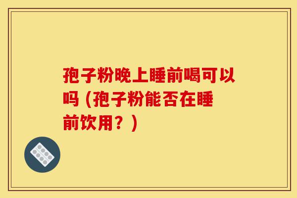孢子粉晚上睡前喝可以吗 (孢子粉能否在睡前饮用?)-第1张图片-灵芝之家 孢子粉晚上睡前喝可以吗 (孢子粉能否在睡前饮用?)-第1张图片-灵芝之家