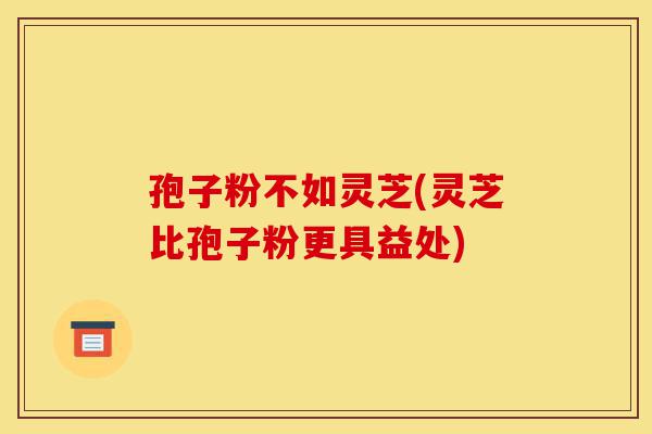 孢子粉不如灵芝(灵芝比孢子粉更具益处)-第1张图片-灵芝之家 孢子粉不如灵芝(灵芝比孢子粉更具益处)-第1张图片-灵芝之家