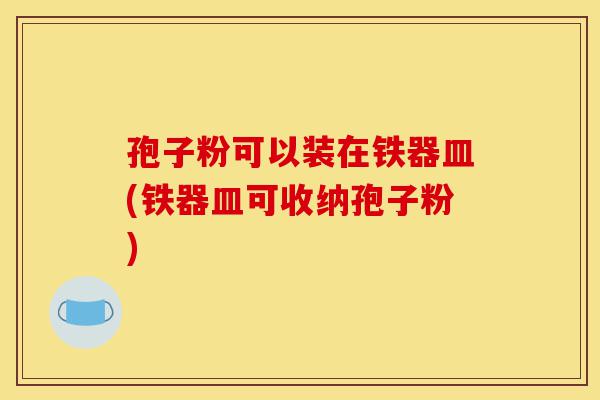 孢子粉可以装在铁器皿(铁器皿可收纳孢子粉)-第1张图片-灵芝之家 孢子粉可以装在铁器皿(铁器皿可收纳孢子粉)-第1张图片-灵芝之家