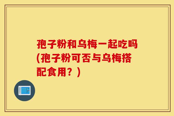 孢子粉和乌梅一起吃吗(孢子粉可否与乌梅搭配食用?)-第1张图片-灵芝之家 孢子粉和乌梅一起吃吗(孢子粉可否与乌梅搭配食用?)-第1张图片-灵芝之家