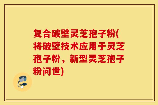 复合破壁灵芝孢子粉(将破壁技术应用于灵芝孢子粉,新型灵芝孢子粉问世)-第1张图片-灵芝之家 复合破壁灵芝孢子粉(将破壁技术应用于灵芝孢子粉,新型灵芝孢子粉问世)-第1张图片-灵芝之家